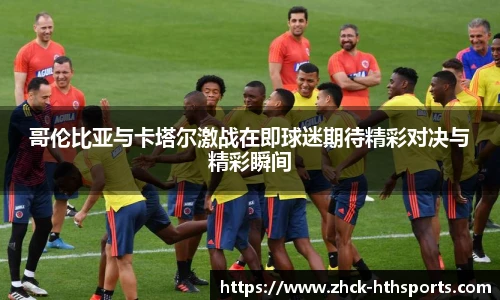 哥伦比亚与卡塔尔激战在即球迷期待精彩对决与精彩瞬间